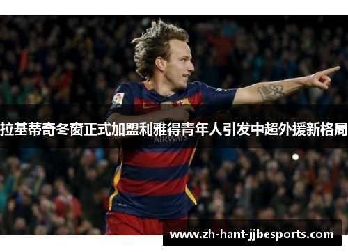 拉基蒂奇冬窗正式加盟利雅得青年人引发中超外援新格局