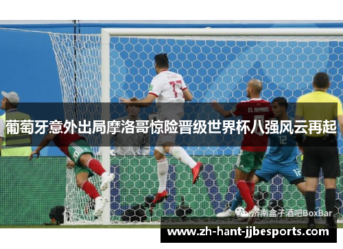 葡萄牙意外出局摩洛哥惊险晋级世界杯八强风云再起